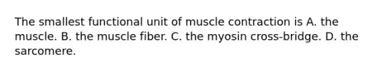 The smallest functional unit of muscle contraction is A. the muscle. B. the muscle fiber. C. the myosin cross-bridge. D. the sarcomere.