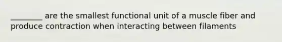 ________ are the smallest functional unit of a muscle fiber and produce contraction when interacting between filaments