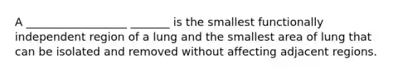 A __________________ _______ is the smallest functionally independent region of a lung and the smallest area of lung that can be isolated and removed without affecting adjacent regions.