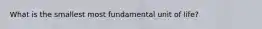 What is the smallest most fundamental unit of life?