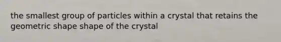 the smallest group of particles within a crystal that retains the geometric shape shape of the crystal