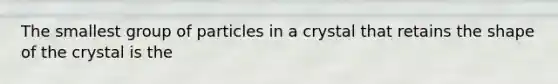 The smallest group of particles in a crystal that retains the shape of the crystal is the