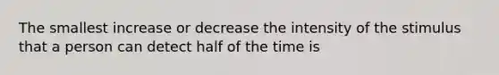 The smallest increase or decrease the intensity of the stimulus that a person can detect half of the time is