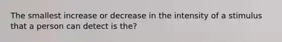 The smallest increase or decrease in the intensity of a stimulus that a person can detect is the?