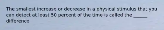 The smallest increase or decrease in a physical stimulus that you can detect at least 50 percent of the time is called the ______ difference