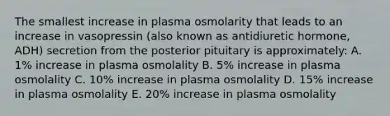 The smallest increase in plasma osmolarity that leads to an increase in vasopressin (also known as antidiuretic hormone, ADH) secretion from the posterior pituitary is approximately: A. 1% increase in plasma osmolality B. 5% increase in plasma osmolality C. 10% increase in plasma osmolality D. 15% increase in plasma osmolality E. 20% increase in plasma osmolality