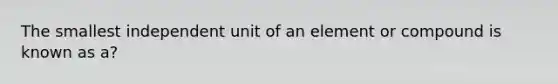 The smallest independent unit of an element or compound is known as a?