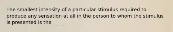 The smallest intensity of a particular stimulus required to produce any sensation at all in the person to whom the stimulus is presented is the ____