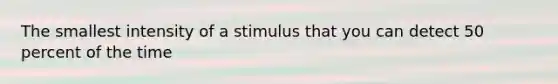 The smallest intensity of a stimulus that you can detect 50 percent of the time