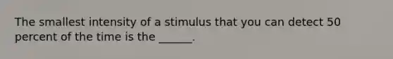 The smallest intensity of a stimulus that you can detect 50 percent of the time is the ______.