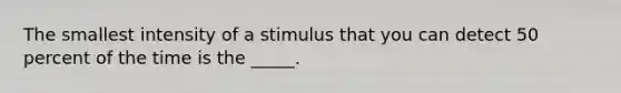 The smallest intensity of a stimulus that you can detect 50 percent of the time is the _____.