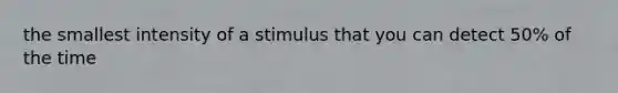 the smallest intensity of a stimulus that you can detect 50% of the time