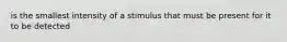 is the smallest intensity of a stimulus that must be present for it to be detected