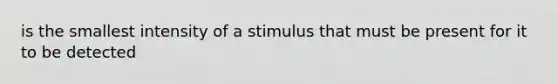 is the smallest intensity of a stimulus that must be present for it to be detected