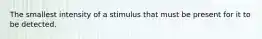 The smallest intensity of a stimulus that must be present for it to be detected.