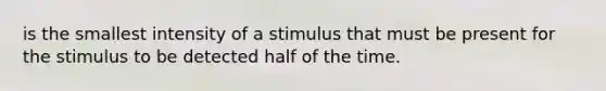 is the smallest intensity of a stimulus that must be present for the stimulus to be detected half of the time.