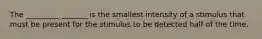 The _________ _______ is the smallest intensity of a stimulus that must be present for the stimulus to be detected half of the time.