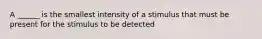 A ______ is the smallest intensity of a stimulus that must be present for the stimulus to be detected