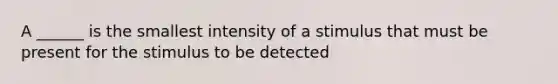 A ______ is the smallest intensity of a stimulus that must be present for the stimulus to be detected