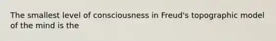 The smallest level of consciousness in Freud's topographic model of the mind is the