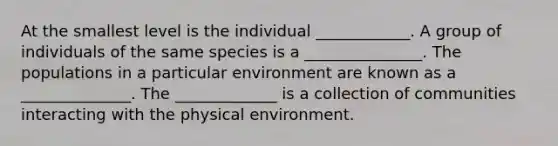 At the smallest level is the individual ____________. A group of individuals of the same species is a _______________. The populations in a particular environment are known as a ______________. The _____________ is a collection of communities interacting with the physical environment.