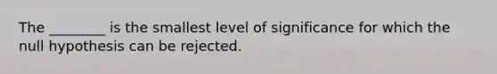 The ________ is the smallest level of significance for which the null hypothesis can be rejected.