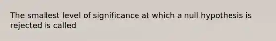 The smallest level of significance at which a null hypothesis is rejected is called