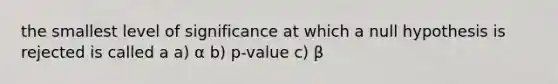 the smallest level of significance at which a null hypothesis is rejected is called a a) α b) p-value c) β