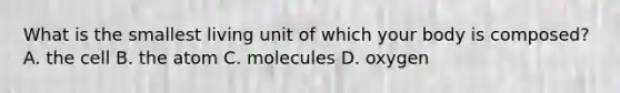 What is the smallest living unit of which your body is composed? A. the cell B. the atom C. molecules D. oxygen