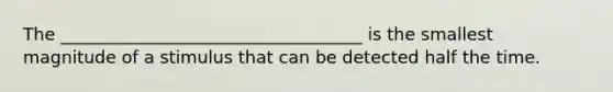 The ___________________________________ is the smallest magnitude of a stimulus that can be detected half the time.