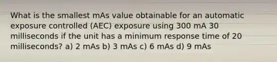 What is the smallest mAs value obtainable for an automatic exposure controlled (AEC) exposure using 300 mA 30 milliseconds if the unit has a minimum response time of 20 milliseconds? a) 2 mAs b) 3 mAs c) 6 mAs d) 9 mAs