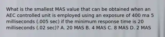 What is the smallest MAS value that can be obtained when an AEC controlled unit is employed using an exposure of 400 ma 5 milliseconds (.005 sec) if the minimum response time is 20 milliseconds (.02 sec)? A. 20 MAS B. 4 MAS C. 8 MAS D. 2 MAS