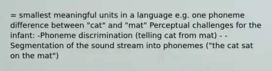 = smallest meaningful units in a language e.g. one phoneme difference between "cat" and "mat" Perceptual challenges for the infant: -Phoneme discrimination (telling cat from mat) - -Segmentation of the sound stream into phonemes ("the cat sat on the mat")