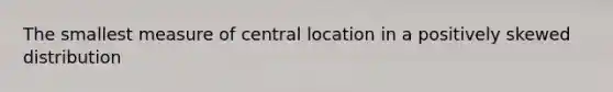 The smallest measure of central location in a positively skewed distribution