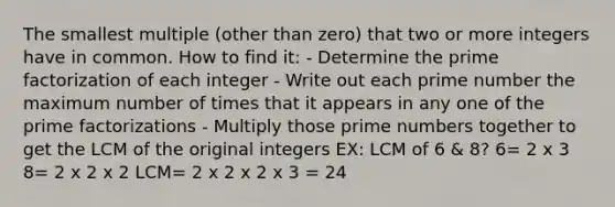 The smallest multiple (other than zero) that two or more integers have in common. How to find it: - Determine the prime factorization of each integer - Write out each prime number the maximum number of times that it appears in any one of the prime factorizations - Multiply those prime numbers together to get the LCM of the original integers EX: LCM of 6 & 8? 6= 2 x 3 8= 2 x 2 x 2 LCM= 2 x 2 x 2 x 3 = 24