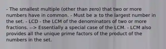 - The smallest multiple (other than zero) that two or more numbers have in common. - Must be ≥ to the largest number in the set. - LCD - the LCM of the denominators of two or more fractions. --> Essentially a special case of the LCM. - LCM also provides all the unique prime factors of the product of the numbers in the set.