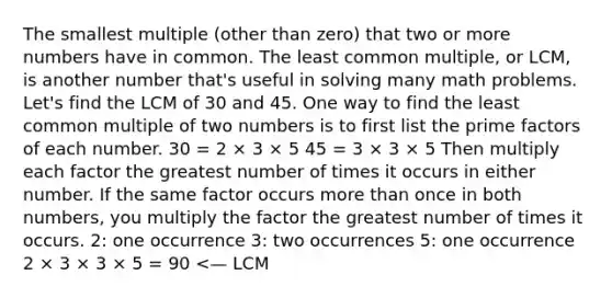 The smallest multiple (other than zero) that two or more numbers have in common. The <a href='https://www.questionai.com/knowledge/kjbC9ptv3D-least-common-multiple' class='anchor-knowledge'>least common multiple</a>, or LCM, is another number that's useful in solving many math problems. Let's find the LCM of 30 and 45. One way to find the least common multiple of two numbers is to first list the prime factors of each number. 30 = 2 × 3 × 5 45 = 3 × 3 × 5 Then multiply each factor the greatest number of times it occurs in either number. If the same factor occurs <a href='https://www.questionai.com/knowledge/keWHlEPx42-more-than' class='anchor-knowledge'>more than</a> once in both numbers, you multiply the factor the greatest number of times it occurs. 2: one occurrence 3: two occurrences 5: one occurrence 2 × 3 × 3 × 5 = 90 <— LCM