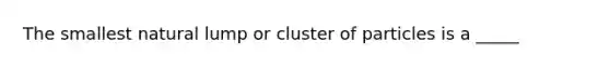 The smallest natural lump or cluster of particles is a _____