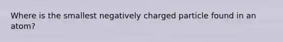 Where is the smallest negatively charged particle found in an atom?