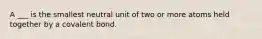 A ___ is the smallest neutral unit of two or more atoms held together by a covalent bond.