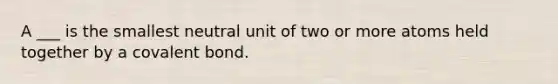 A ___ is the smallest neutral unit of two or more atoms held together by a covalent bond.