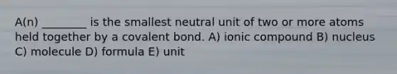 A(n) ________ is the smallest neutral unit of two or more atoms held together by a covalent bond. A) ionic compound B) nucleus C) molecule D) formula E) unit