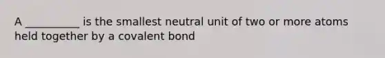 A __________ is the smallest neutral unit of two or more atoms held together by a covalent bond