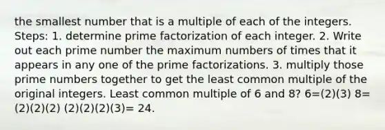 the smallest number that is a multiple of each of the integers. Steps: 1. determine prime factorization of each integer. 2. Write out each prime number the maximum numbers of times that it appears in any one of the prime factorizations. 3. multiply those prime numbers together to get the least common multiple of the original integers. Least common multiple of 6 and 8? 6=(2)(3) 8=(2)(2)(2) (2)(2)(2)(3)= 24.