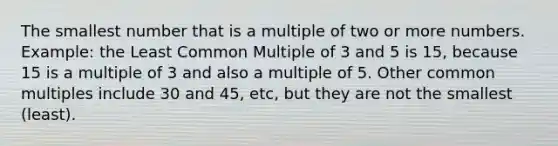 The smallest number that is a multiple of two or more numbers. Example: the Least Common Multiple of 3 and 5 is 15, because 15 is a multiple of 3 and also a multiple of 5. Other common multiples include 30 and 45, etc, but they are not the smallest (least).