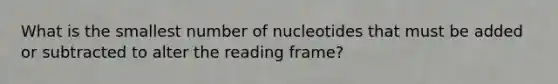 What is the smallest number of nucleotides that must be added or subtracted to alter the reading frame?