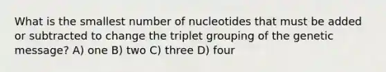 What is the smallest number of nucleotides that must be added or subtracted to change the triplet grouping of the genetic message? A) one B) two C) three D) four