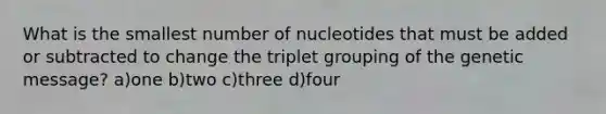 What is the smallest number of nucleotides that must be added or subtracted to change the triplet grouping of the genetic message? a)one b)two c)three d)four