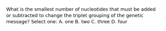 What is the smallest number of nucleotides that must be added or subtracted to change the triplet grouping of the genetic message? Select one: A. one B. two C. three D. four