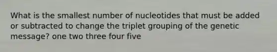 What is the smallest number of nucleotides that must be added or subtracted to change the triplet grouping of the genetic message? one two three four five